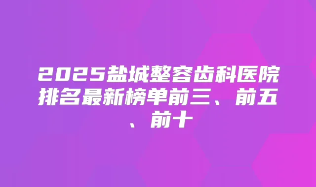 2025盐城整容齿科医院排名新榜单前三、前五、前十