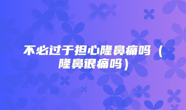 不必过于担心隆鼻痛吗（隆鼻很痛吗）