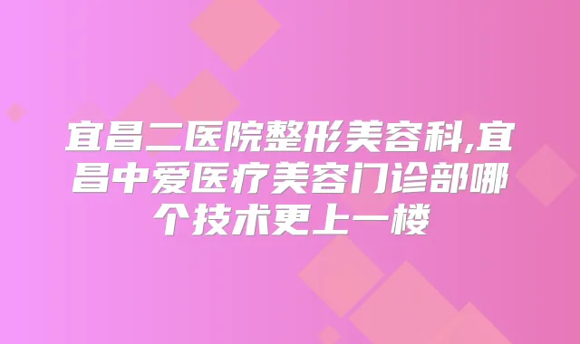 宜昌二医院整形美容科,宜昌中爱医疗美容门诊部哪个技术更上一楼