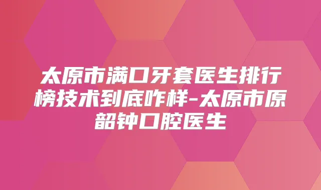 太原市满口牙套医生排行榜技术到底咋样-太原市原韶钟口腔医生