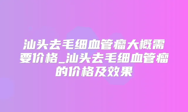 汕头去毛细血管瘤大概需要价格_汕头去毛细血管瘤的价格及效果