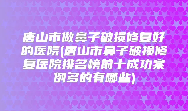 唐山市做鼻子破损修复好的医院(唐山市鼻子破损修复医院排名榜前十成功案例多的有哪些)