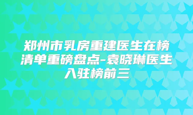 郑州市乳房重建医生在榜清单重磅盘点-袁晓琳医生入驻榜前三