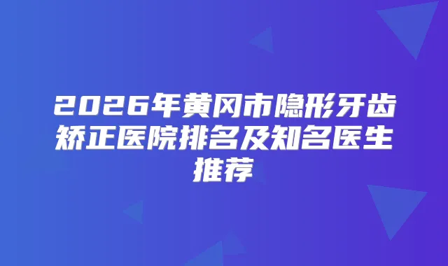 2026年黄冈市隐形牙齿矫正医院排名及知名医生推荐