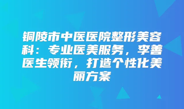 铜陵市中医医院整形美容科：专业医美服务，李善医生领衔，打造个性化美丽方案