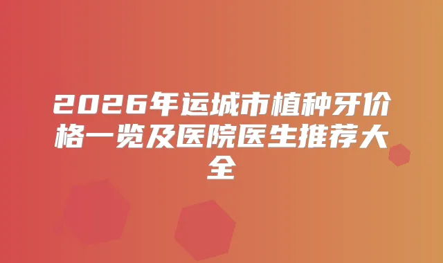 2026年运城市植种牙价格一览及医院医生推荐大全