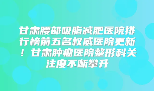 甘肃腰部吸脂减肥医院排行榜前五名医院更新!甘肃肿瘤医院整形科关注度不断攀升