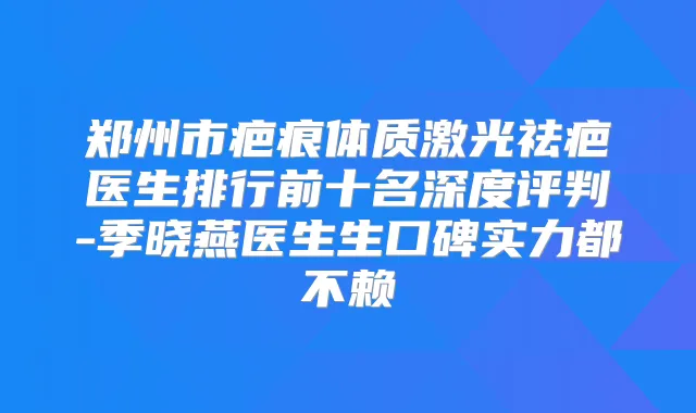 郑州市疤痕体质激光祛疤医生排行前十名深度评判-季晓燕医生生口碑实力都不赖