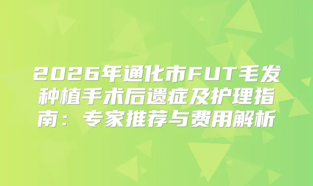2026年通化市FUT毛发种植手术后遗症及护理指南:专家推荐与费用解析