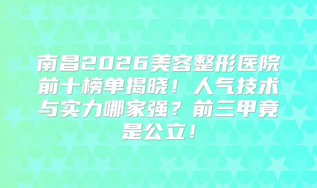 南昌2026美容整形医院前十榜单揭晓！人气技术与实力哪家强？前三甲竟是公立！