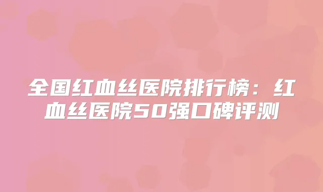 全国红血丝医院排行榜：红血丝医院50强口碑评测