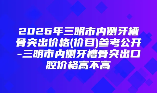2026年三明市内侧牙槽骨突出价格(价目)参考公开-三明市内侧牙槽骨突出口腔价格高不高