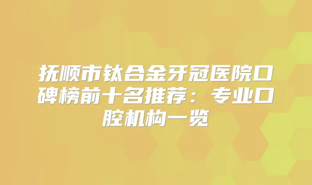 抚顺市钛合金牙冠医院口碑榜前十名推荐:专业口腔机构一览