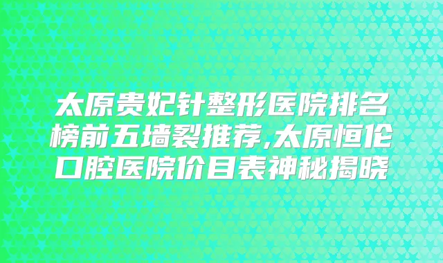 太原贵妃针整形医院排名榜前五墙裂推荐,太原恒伦口腔医院价目表神秘揭晓