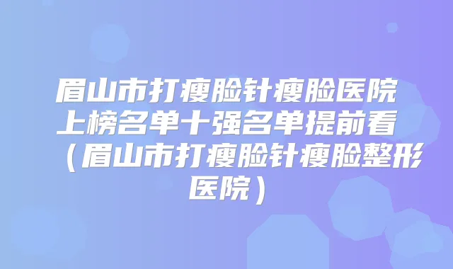 眉山市打瘦脸针瘦脸医院上榜名单十强名单提前看（眉山市打瘦脸针瘦脸整形医院）