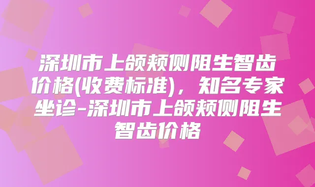 深圳市上颌颊侧阻生智齿价格(收费标准)，知名专家坐诊-深圳市上颌颊侧阻生智齿价格
