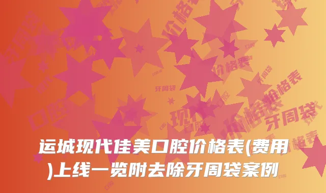 运城现代佳美口腔价格表(费用)上线一览附去除牙周袋案例