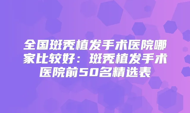 全国斑秃植发手术医院哪家比较好：斑秃植发手术医院前50名精选表