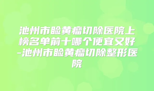 池州市睑黄瘤切除医院上榜名单前十哪个便宜又好-池州市睑黄瘤切除整形医院