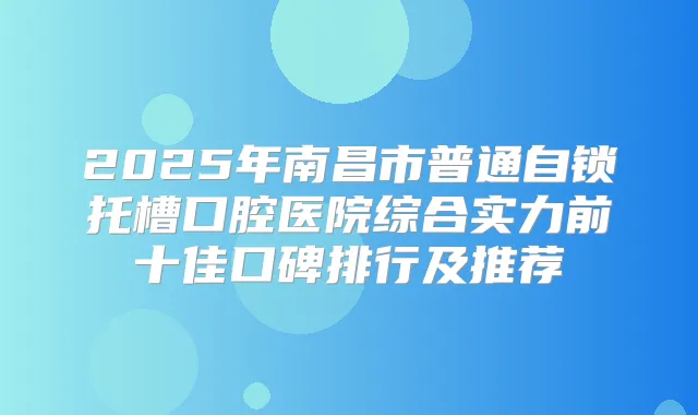 2025年南昌市普通自锁托槽口腔医院综合实力前十佳口碑排行及推荐