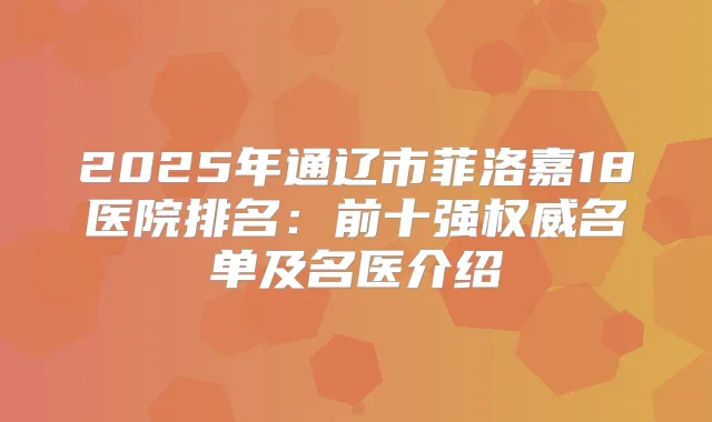 2025年通辽市菲洛嘉18医院排名：前十强名单及名医介绍
