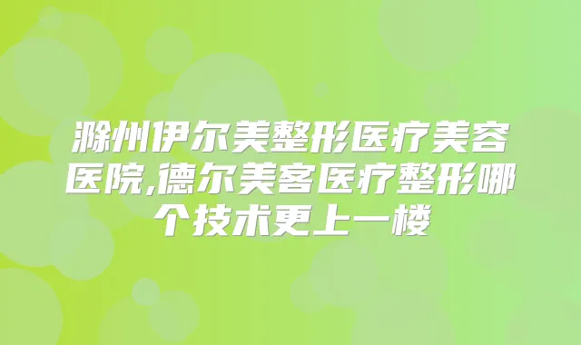滁州伊尔美整形医疗美容医院,德尔美客医疗整形哪个技术更上一楼
