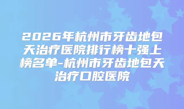 2026年杭州市牙齿地包天医院排行榜十强上榜名单-杭州市牙齿地包天口腔医院