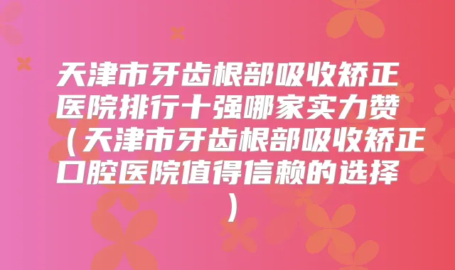 天津市牙齿根部吸收矫正医院排行十强哪家实力赞（天津市牙齿根部吸收矫正口腔医院值得信赖的选择）