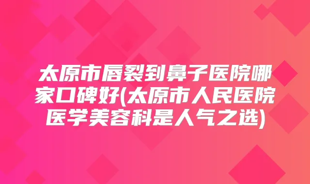 太原市唇裂到鼻子医院哪家口碑好(太原市人民医院医学美容科是人气之选)