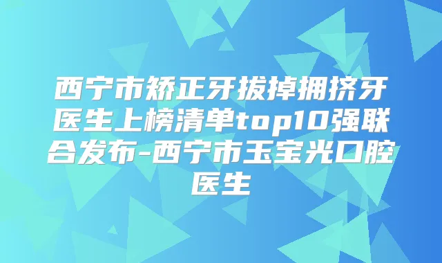 西宁市矫正牙拔掉拥挤牙医生上榜清单top10强联合发布-西宁市玉宝光口腔医生