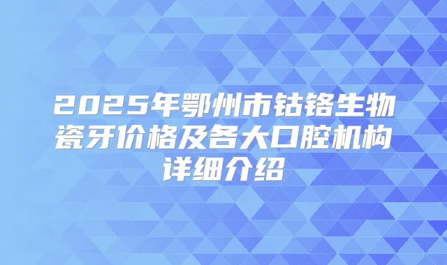 2025年鄂州市钴铬生物瓷牙价格及各大口腔机构详细介绍