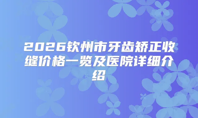 2026钦州市牙齿矫正收缝价格一览及医院详细介绍