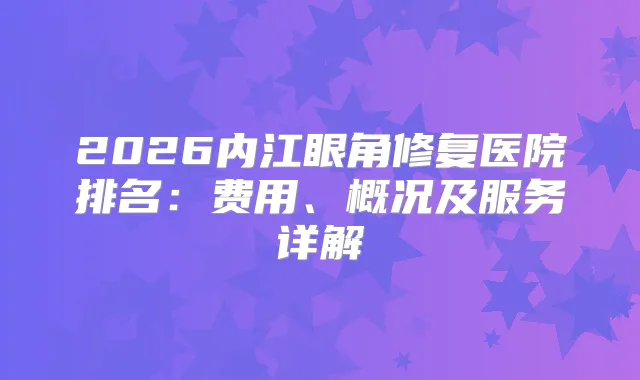 2026内江眼角修复医院排名：费用、概况及服务详解