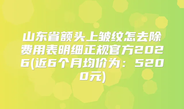 山东省额头上皱纹怎去除费用表明细正规官方2026(近6个月均价为:5200元)