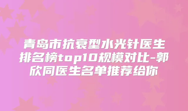 青岛市抗衰型水光针医生排名榜top10规模对比-郭欣同医生名单推荐给你