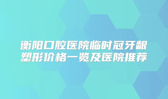 衡阳口腔医院临时冠牙龈塑形价格一览及医院推荐