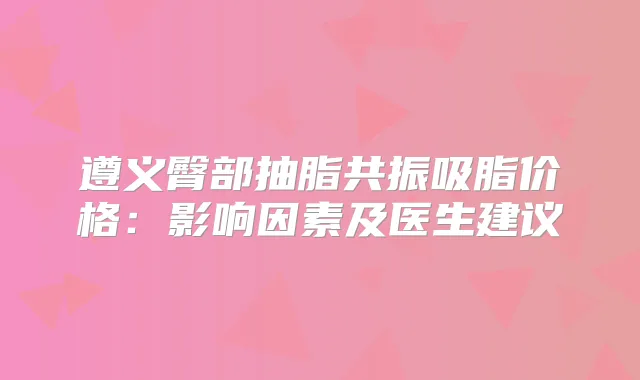 遵义臀部抽脂共振吸脂价格:影响因素及医生建议
