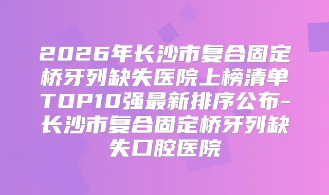 2026年长沙市复合固定桥牙列缺失医院上榜清单TOP10强新排序公布-长沙市复合固定桥牙列缺失口腔医院