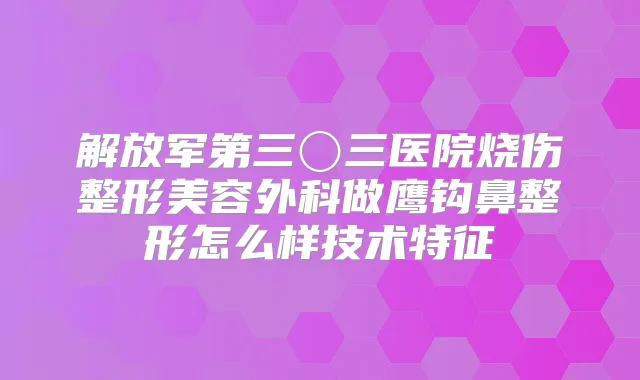 解放军第三〇三医院烧伤整形美容外科做鹰钩鼻整形怎么样技术特征