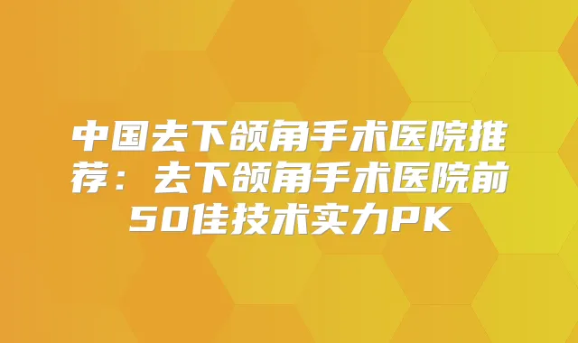 中国去下颌角手术医院推荐：去下颌角手术医院前50佳技术实力PK