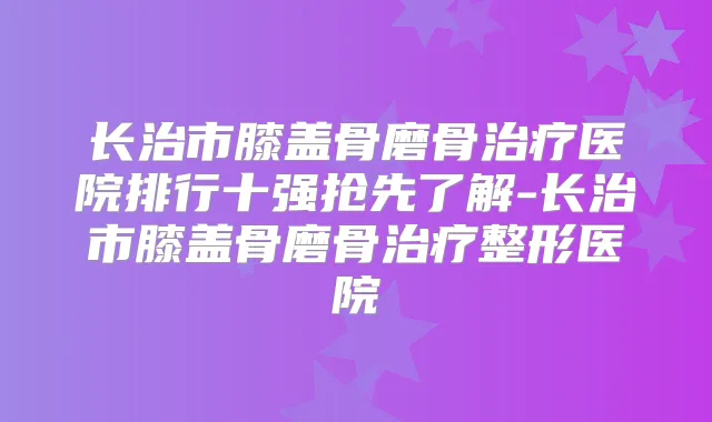 长治市膝盖骨磨骨医院排行十强抢先了解-长治市膝盖骨磨骨整形医院