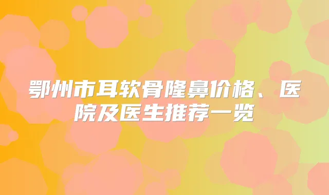 鄂州市耳软骨隆鼻价格、医院及医生推荐一览