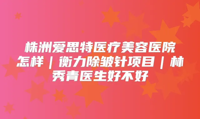 株洲爱思特医疗美容医院怎样｜除皱针项目｜林秀青医生好不好