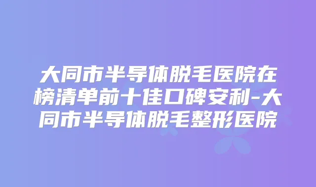 大同市半导体脱毛医院在榜清单前十佳口碑安利-大同市半导体脱毛整形医院