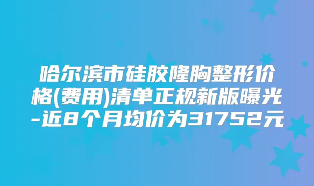 哈尔滨市硅胶隆胸整形价格(费用)清单正规新版曝光-近8个月均价为31752元
