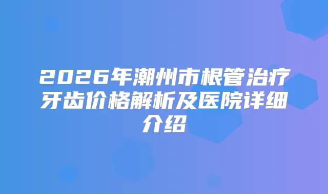 2026年潮州市根管牙齿价格解析及医院详细介绍