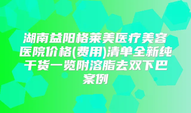 湖南益阳格莱美医疗美容医院价格(费用)清单全新纯干货一览附溶脂去双下巴案例