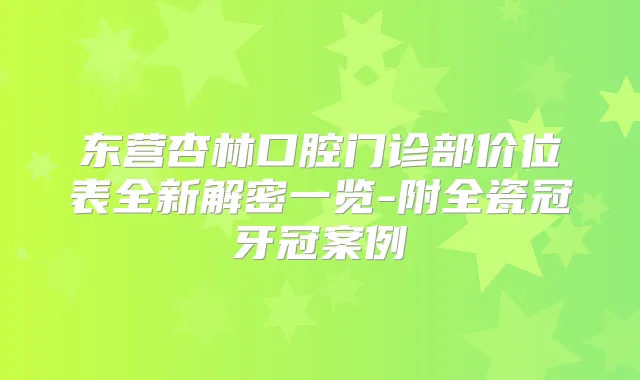 东营杏林口腔门诊部价位表全新解密一览-附全瓷冠牙冠案例