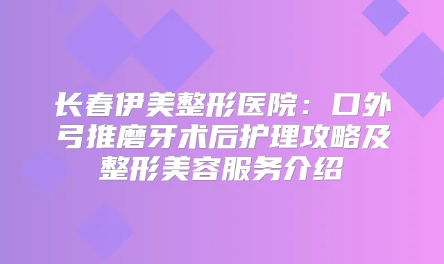 长春伊美整形医院:口外弓推磨牙术后护理攻略及整形美容服务介绍