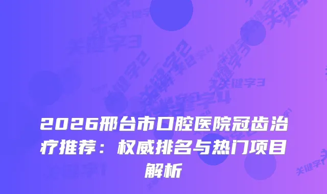 2026邢台市口腔医院冠齿推荐：排名与热门项目解析
